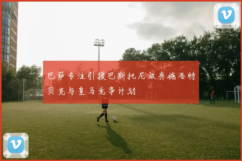 巴萨专注引援巴斯托尼放弃施洛特贝克与皇马竞争计划